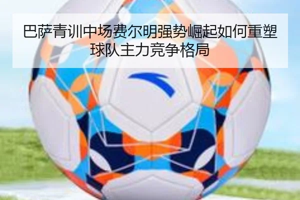 巴萨青训中场费尔明强势崛起如何重塑球队主力竞争格局