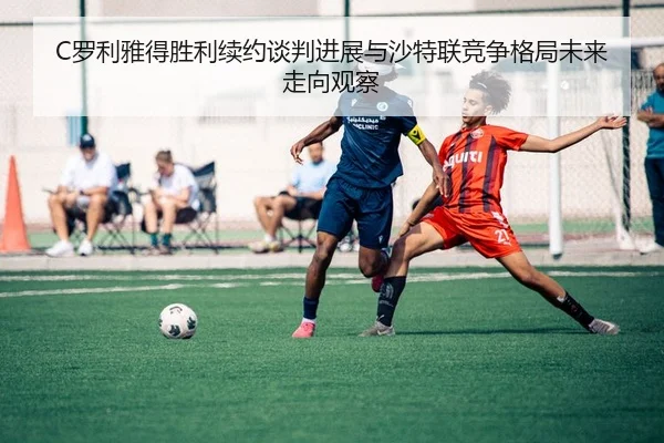 C罗利雅得胜利续约谈判进展与沙特联竞争格局未来走向观察
